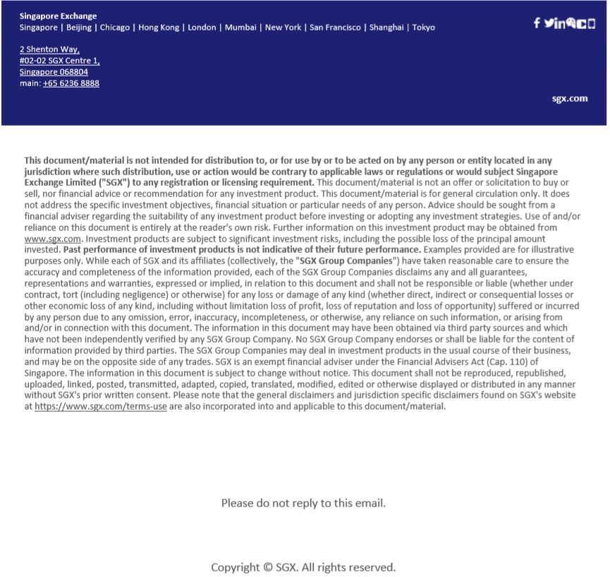 This document/material is not intended for distribution to, or for use by or to be acted on by any person or entity located in any jurisdiction where such distribution, use or action would be contrary to applicable laws or regulations or would subject Singapore Exchange Limited ("SGX") to any registration or licensing requirement. This document/material is not an offer or solicitation to buy or sell, nor financial advice or recommendation for any investment product. This document/material is for general circulation only. It does not address the specific investment objectives, financial situation or particular needs of any person. Advice should be sought from a financial adviser regarding the suitability of any investment product before investing or adopting any investment strategies. Use of and/or reliance on this document is entirely at the reader's own risk. Further information on this investment product may be obtained from www.sgx.com. Investment products are subject to significant investment risks, including the possible loss of the principal amount invested. Past performance of investment products is not indicative of their future performance. Examples provided are for illustrative purposes only. While each of SGX and its affiliates (collectively, the "SGX Group Companies") have taken reasonable care to ensure the accuracy and completeness of the information provided, each of the SGX Group Companies disclaims any and all guarantees, representations and warranties, expressed or implied, in relation to this document and shall not be responsible or liable (whether under contract, tort (including negligence) or otherwise) for any loss or damage of any kind (whether direct, indirect or consequential losses or other economic loss of any kind, including without limitation loss of profit, loss of reputation and loss of opportunity) suffered or incurred by any person due to any omission, error, inaccuracy, incompleteness, or otherwise, any reliance on such information, or arising from and/or in connection with this 